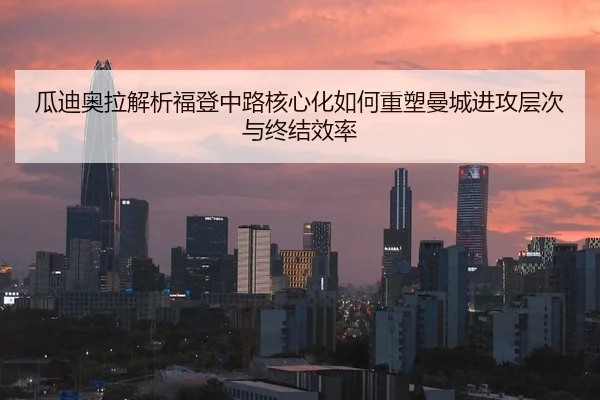 瓜迪奥拉解析福登中路核心化如何重塑曼城进攻层次与终结效率
