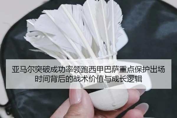 亚马尔突破成功率领跑西甲巴萨重点保护出场时间背后的战术价值与成长逻辑